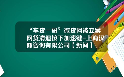 “车贷一哥”微贷网被立案网贷清退按下加速键-上海汉鼎咨询有限公司【新闻】