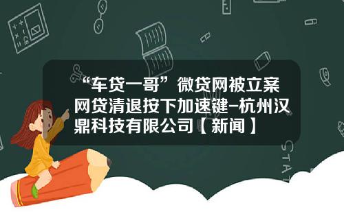 “车贷一哥”微贷网被立案网贷清退按下加速键-杭州汉鼎科技有限公司【新闻】