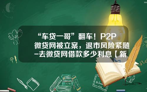 “车贷一哥”翻车！P2P微贷网被立案，退市风险紧随-去微贷网借款多少利息【新闻】