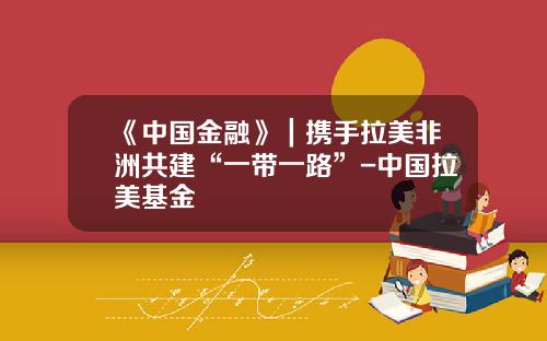 《中国金融》｜携手拉美非洲共建“一带一路”-中国拉美基金