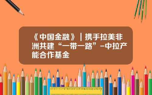 《中国金融》｜携手拉美非洲共建“一带一路”-中拉产能合作基金