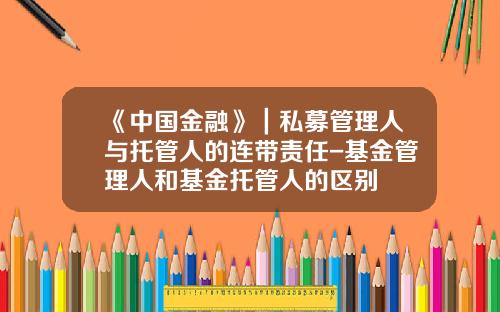 《中国金融》｜私募管理人与托管人的连带责任-基金管理人和基金托管人的区别