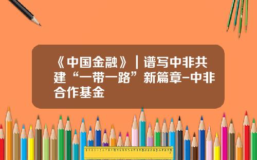 《中国金融》｜谱写中非共建“一带一路”新篇章-中非合作基金