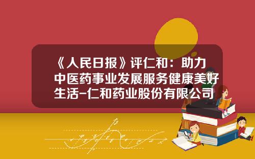 《人民日报》评仁和：助力中医药事业发展服务健康美好生活-仁和药业股份有限公司