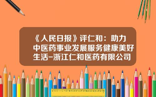 《人民日报》评仁和：助力中医药事业发展服务健康美好生活-浙江仁和医药有限公司经营状况