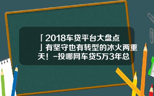 「2018车贷平台大盘点」有坚守也有转型的冰火两重天！-投哪网车贷5万3年总共要还多少钱