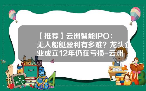 【推荐】云洲智能IPO：无人船艇盈利有多难？龙头企业成立12年仍在亏损-云洲智能公司上市了吗