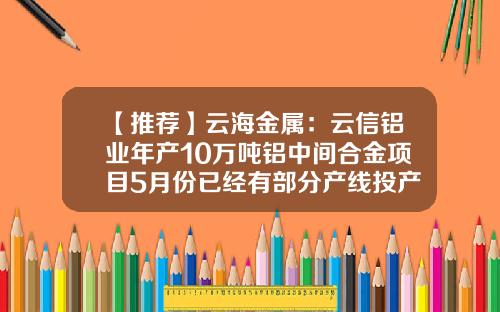 【推荐】云海金属：云信铝业年产10万吨铝中间合金项目5月份已经有部分产线投产-云海铝业有限公司