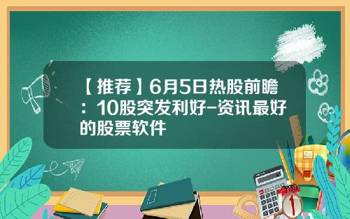 【推荐】6月5日热股前瞻：10股突发利好-资讯最好的股票软件