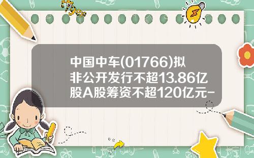 中国中车(01766)拟非公开发行不超13.86亿股A股筹资不超120亿元-中车股票发行价是多少【新闻】.