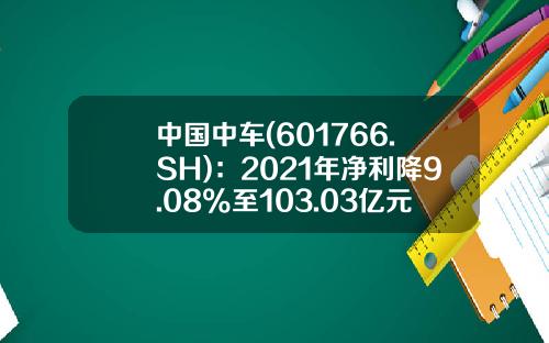 中国中车(601766.SH)：2021年净利降9.08%至103.03亿元拟10派1.8元-中国南车股票代码是多少【新闻】.