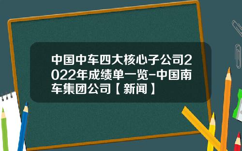 中国中车四大核心子公司2022年成绩单一览-中国南车集团公司【新闻】