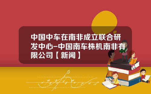 中国中车在南非成立联合研发中心-中国南车株机南非有限公司【新闻】