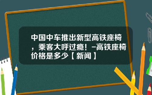 中国中车推出新型高铁座椅，乘客大呼过瘾！-高铁座椅价格是多少【新闻】