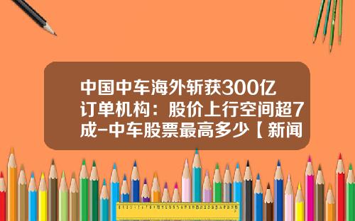 中国中车海外斩获300亿订单机构：股价上行空间超7成-中车股票最高多少【新闻】