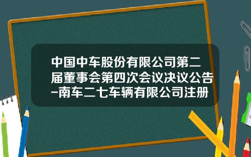 中国中车股份有限公司第二届董事会第四次会议决议公告-南车二七车辆有限公司注册资金【新闻】