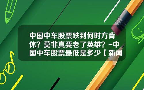 中国中车股票跌到何时方肯休？莫非真要老了英雄？-中国中车股票最低是多少【新闻】