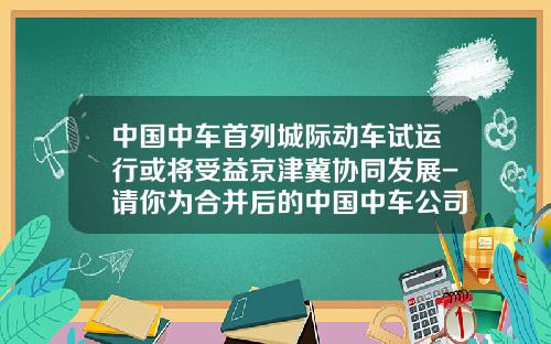 中国中车首列城际动车试运行或将受益京津冀协同发展-请你为合并后的中国中车公司【新闻】