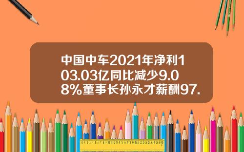 中国中车2021年净利103.03亿同比减少9.08%董事长孙永才薪酬97.87万-中车资产管理公司【新闻】.