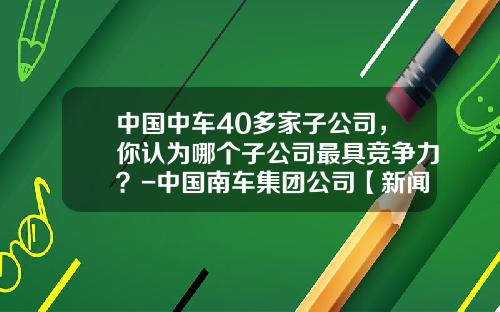 中国中车40多家子公司，你认为哪个子公司最具竞争力？-中国南车集团公司【新闻】.