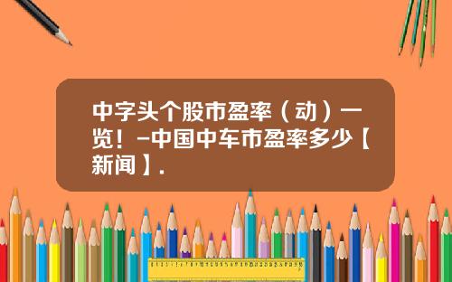 中字头个股市盈率（动）一览！-中国中车市盈率多少【新闻】.