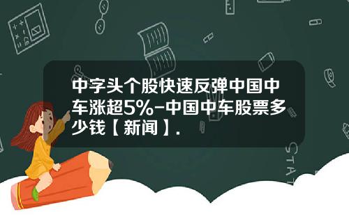 中字头个股快速反弹中国中车涨超5%-中国中车股票多少钱【新闻】.