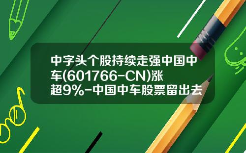 中字头个股持续走强中国中车(601766-CN)涨超9%-中国中车股票留出去有多少【新闻】.