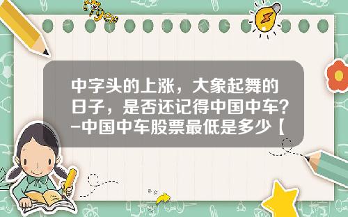 中字头的上涨，大象起舞的日子，是否还记得中国中车？-中国中车股票最低是多少【新闻】.