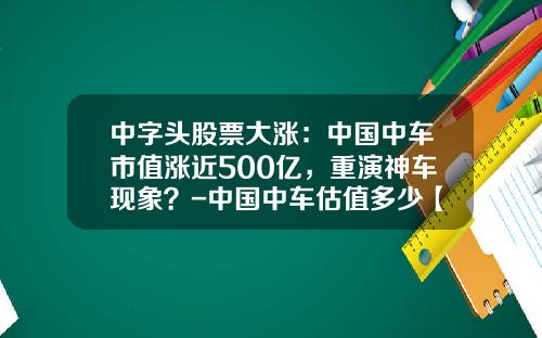 中字头股票大涨：中国中车市值涨近500亿，重演神车现象？-中国中车估值多少【新闻】.