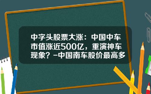 中字头股票大涨：中国中车市值涨近500亿，重演神车现象？-中国南车股价最高多少【新闻】.