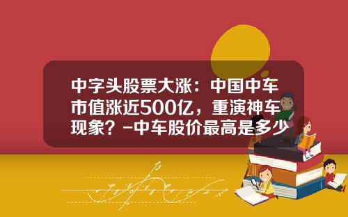 中字头股票大涨：中国中车市值涨近500亿，重演神车现象？-中车股价最高是多少【新闻】.