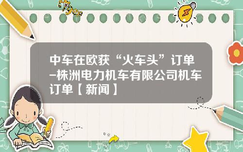 中车在欧获“火车头”订单-株洲电力机车有限公司机车订单【新闻】