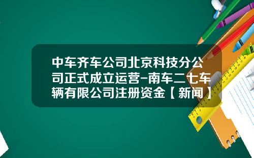 中车齐车公司北京科技分公司正式成立运营-南车二七车辆有限公司注册资金【新闻】
