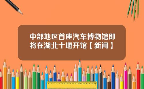 中部地区首座汽车博物馆即将在湖北十堰开馆【新闻】