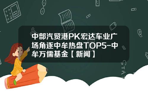 中部汽贸港PK宏达车业广场角逐中牟热盘TOP5-中牟万儒基金【新闻】