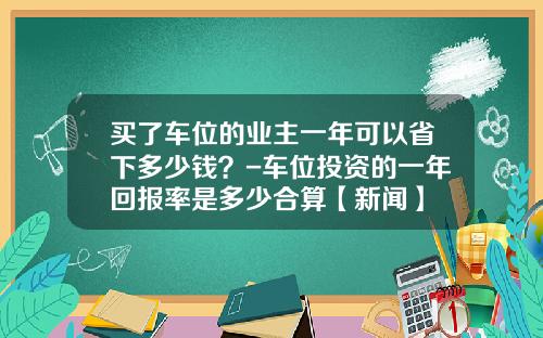 买了车位的业主一年可以省下多少钱？-车位投资的一年回报率是多少合算【新闻】