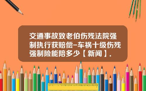 交通事故致老伯伤残法院强制执行获赔偿-车祸十级伤残强制险能陪多少【新闻】.