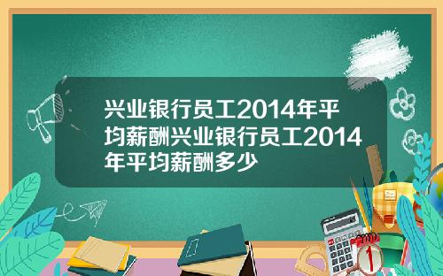 兴业银行员工2014年平均薪酬兴业银行员工2014年平均薪酬多少