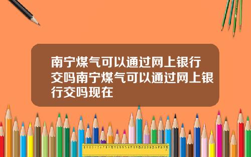 南宁煤气可以通过网上银行交吗南宁煤气可以通过网上银行交吗现在