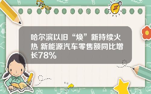 哈尔滨以旧“焕”新持续火热 新能源汽车零售额同比增长78%