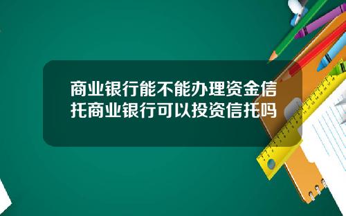 商业银行能不能办理资金信托商业银行可以投资信托吗