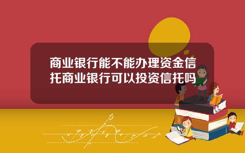 商业银行能不能办理资金信托商业银行可以投资信托吗