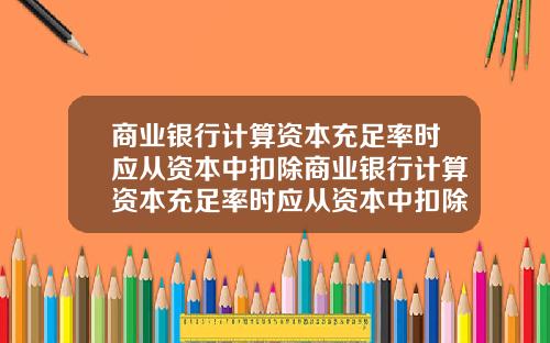商业银行计算资本充足率时应从资本中扣除商业银行计算资本充足率时应从资本中扣除吗