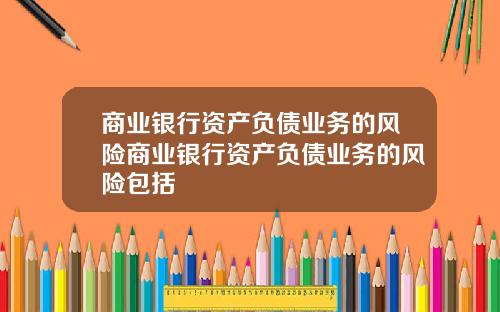 商业银行资产负债业务的风险商业银行资产负债业务的风险包括
