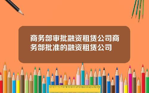 商务部审批融资租赁公司商务部批准的融资租赁公司
