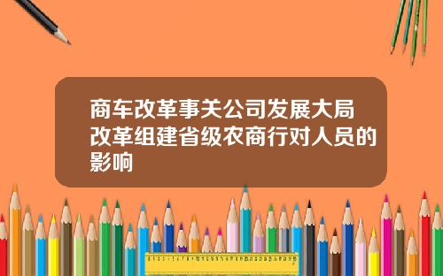 商车改革事关公司发展大局改革组建省级农商行对人员的影响