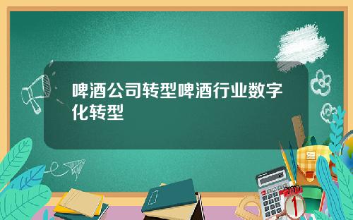 啤酒公司转型啤酒行业数字化转型