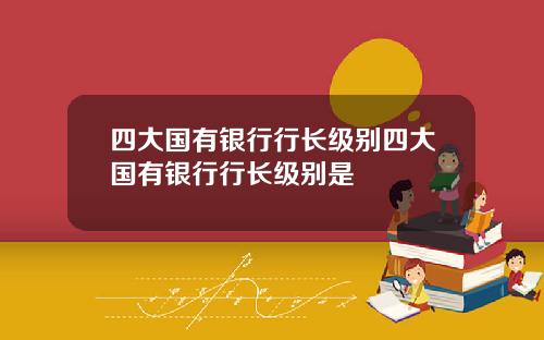 四大国有银行行长级别四大国有银行行长级别是