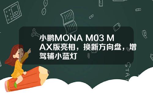 小鹏MONA M03 MAX版亮相，换新方向盘，增驾辅小蓝灯