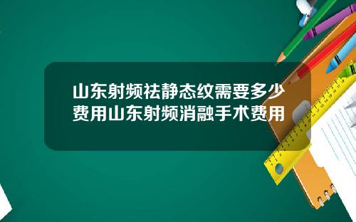 山东射频祛静态纹需要多少费用山东射频消融手术费用